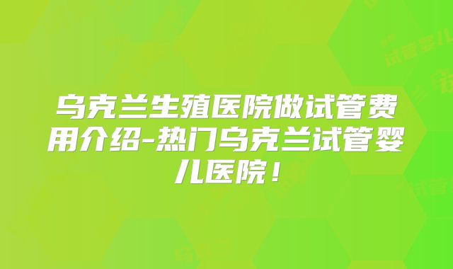 乌克兰生殖医院做试管费用介绍-热门乌克兰试管婴儿医院！