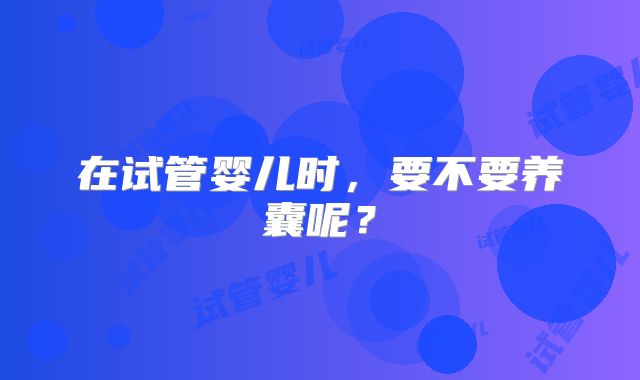 在试管婴儿时，要不要养囊呢？