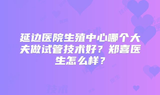 延边医院生殖中心哪个大夫做试管技术好？郑喜医生怎么样？
