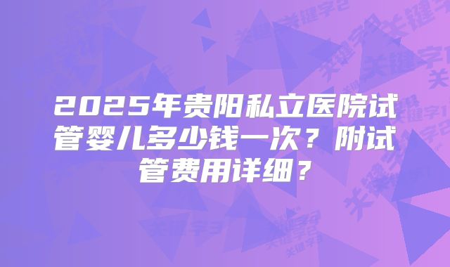 2025年贵阳私立医院试管婴儿多少钱一次?附试管费用详细?