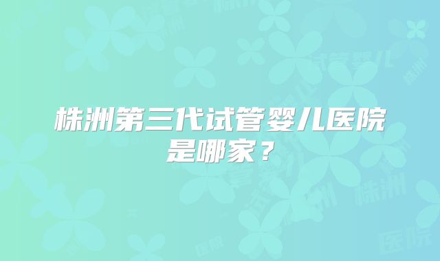株洲第三代试管婴儿医院是哪家?
