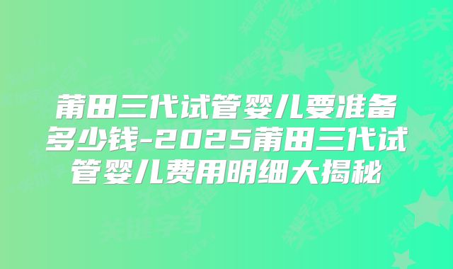 莆田三代试管婴儿要准备多少钱-2025莆田三代试管婴儿费用明细大揭秘