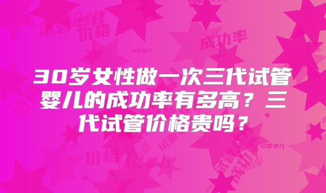 30岁女性做一次三代试管婴儿的成功率有多高?三代试管价格贵吗?