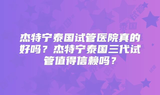 杰特宁泰国试管医院真的好吗？杰特宁泰国三代试管值得信赖吗？
