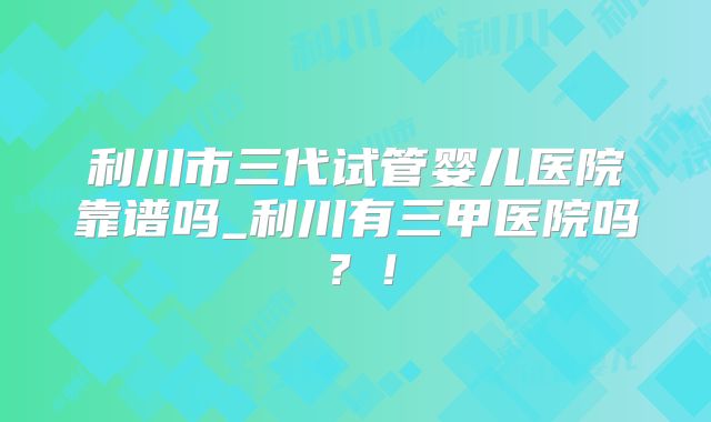 利川市三代试管婴儿医院靠谱吗_利川有三甲医院吗?!