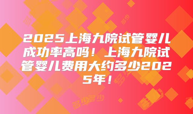 2025上海九院试管婴儿成功率高吗!上海九院试管婴儿费用大约多少2025年!