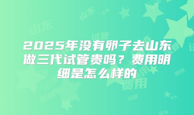 2025年没有卵子去山东做三代试管贵吗?费用明细是怎么样的