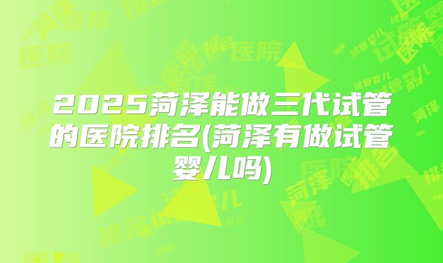 2025菏泽能做三代试管的医院排名(菏泽有做试管婴儿吗)