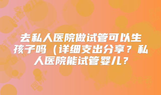 去私人医院做试管可以生孩子吗(详细支出分享?私人医院能试管婴儿?