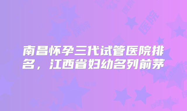 南昌怀孕三代试管医院排名，江西省妇幼名列前茅