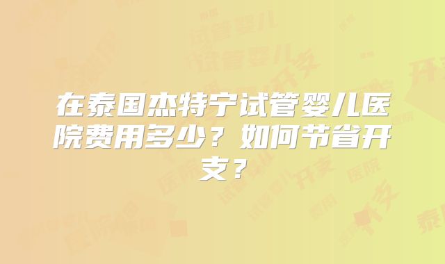 在泰国杰特宁试管婴儿医院费用多少？如何节省开支？