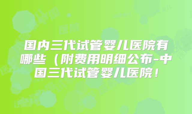 国内三代试管婴儿医院有哪些(附费用明细公布-中国三代试管婴儿医院!