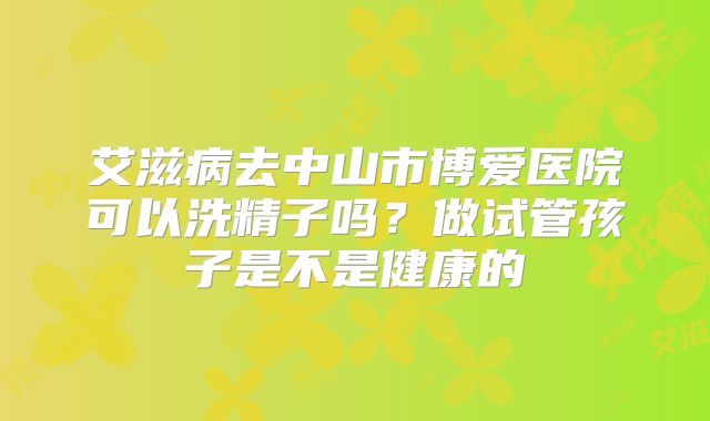艾滋病去中山市博爱医院可以洗精子吗？做试管孩子是不是健康的