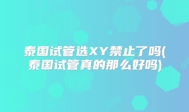 泰国试管选XY禁止了吗(泰国试管真的那么好吗)