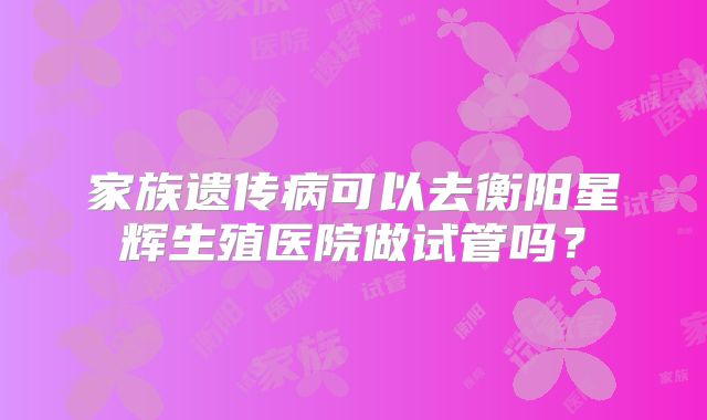 家族遗传病可以去衡阳星辉生殖医院做试管吗？