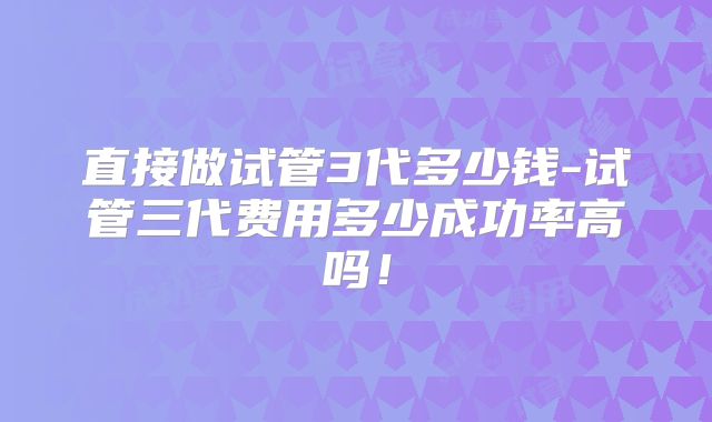 直接做试管3代多少钱-试管三代费用多少成功率高吗!