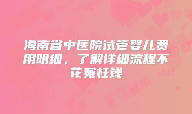 海南省中医院试管婴儿费用明细，了解详细流程不花冤枉钱