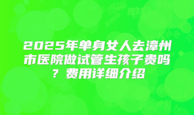 2025年单身女人去漳州市医院做试管生孩子贵吗?费用详细介绍