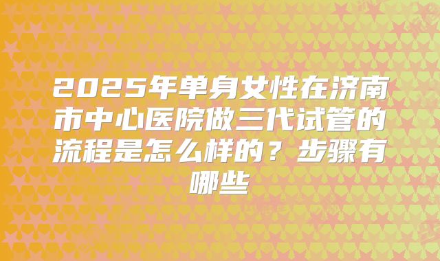 2025年单身女性在济南市中心医院做三代试管的流程是怎么样的？步骤有哪些