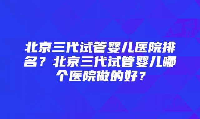 北京三代试管婴儿医院排名？北京三代试管婴儿哪个医院做的好？