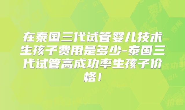 在泰国三代试管婴儿技术生孩子费用是多少-泰国三代试管高成功率生孩子价格!