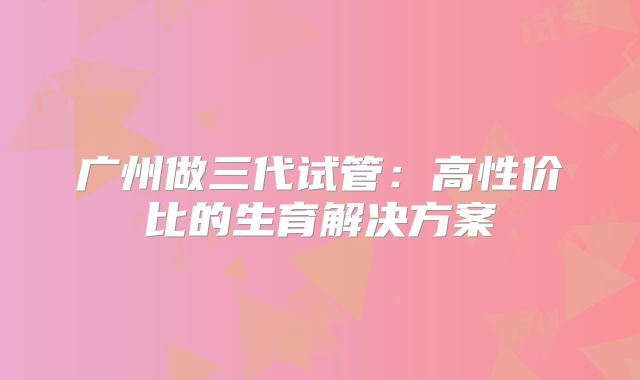 广州做三代试管：高性价比的生育解决方案