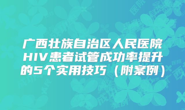 广西壮族自治区人民医院HIV患者试管成功率提升的5个实用技巧(附案例)