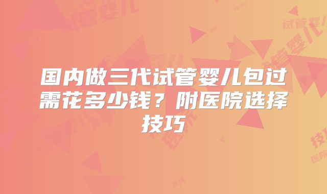 国内做三代试管婴儿包过需花多少钱？附医院选择技巧