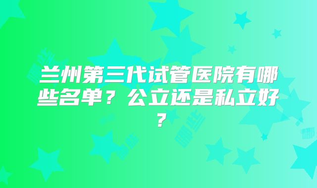 兰州第三代试管医院有哪些名单?公立还是私立好?