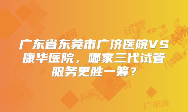 广东省东莞市广济医院VS康华医院，哪家三代试管服务更胜一筹？