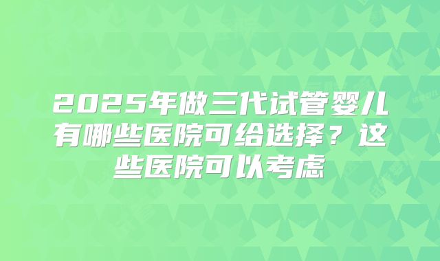 2025年做三代试管婴儿有哪些医院可给选择？这些医院可以考虑