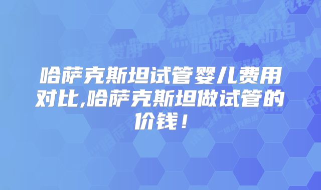 哈萨克斯坦试管婴儿费用对比,哈萨克斯坦做试管的价钱!
