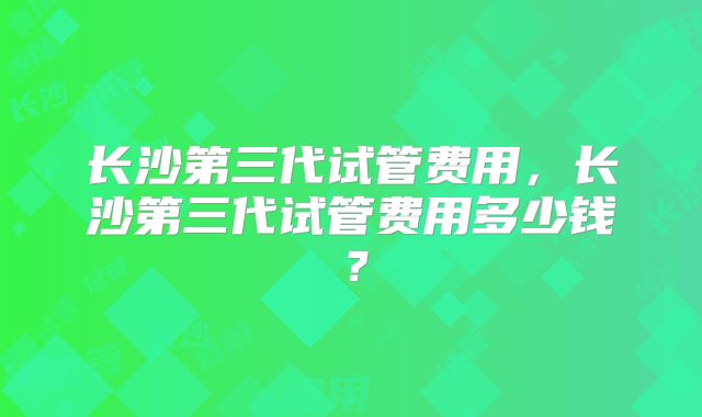 长沙第三代试管费用，长沙第三代试管费用多少钱？