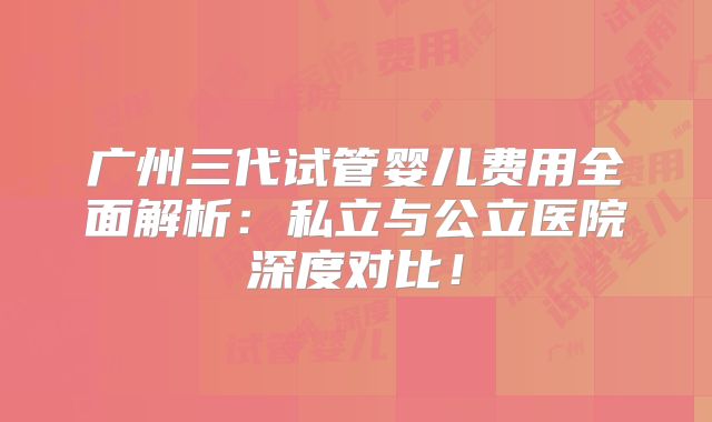 广州三代试管婴儿费用全面解析：私立与公立医院深度对比！