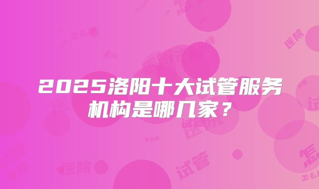 2025洛阳十大试管服务机构是哪几家?
