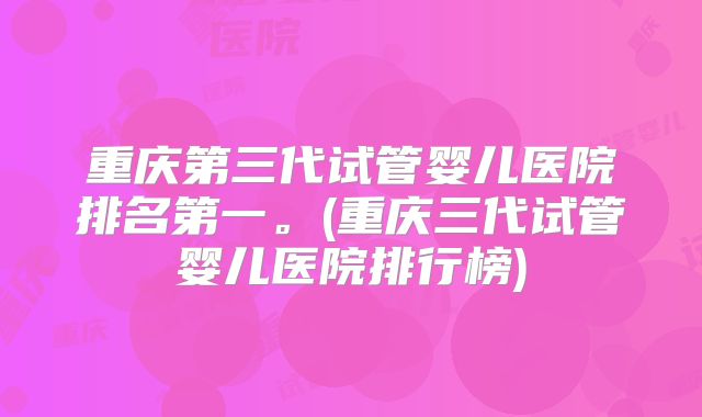 重庆第三代试管婴儿医院排名第一。(重庆三代试管婴儿医院排行榜)