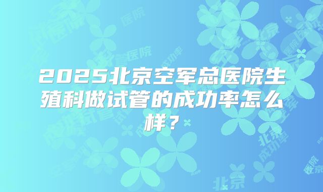 2025北京空军总医院生殖科做试管的成功率怎么样？
