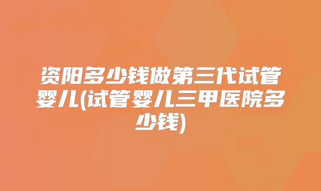 资阳多少钱做第三代试管婴儿(试管婴儿三甲医院多少钱)