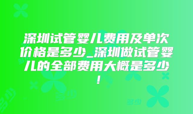 深圳试管婴儿费用及单次价格是多少_深圳做试管婴儿的全部费用大概是多少!