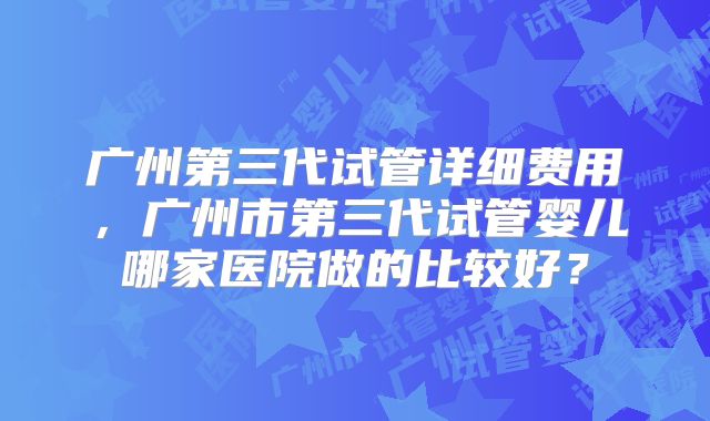 广州第三代试管详细费用，广州市第三代试管婴儿哪家医院做的比较好？