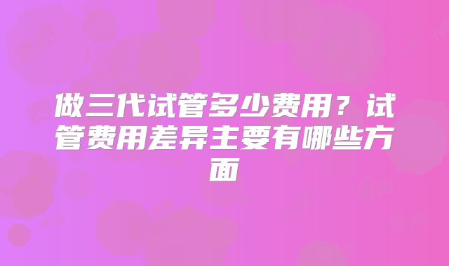 做三代试管多少费用？试管费用差异主要有哪些方面