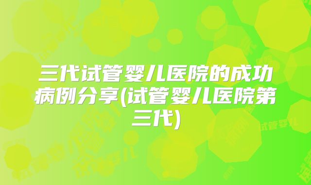 三代试管婴儿医院的成功病例分享(试管婴儿医院第三代)