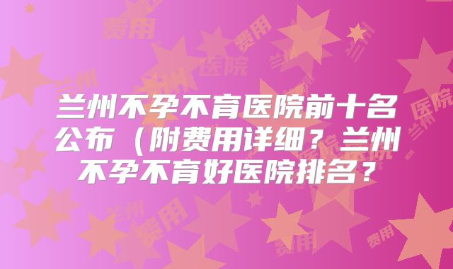 兰州不孕不育医院前十名公布(附费用详细?兰州不孕不育好医院排名?