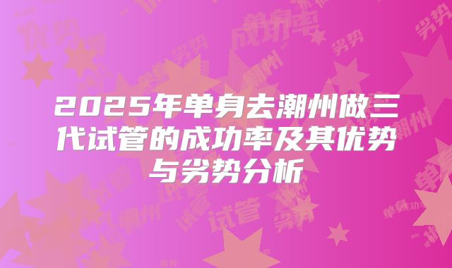 2025年单身去潮州做三代试管的成功率及其优势与劣势分析