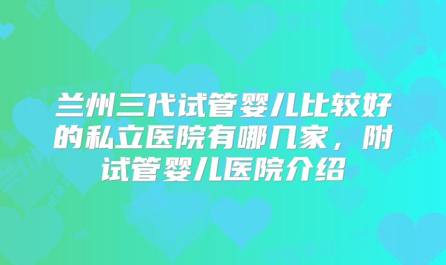 兰州三代试管婴儿比较好的私立医院有哪几家,附试管婴儿医院介绍