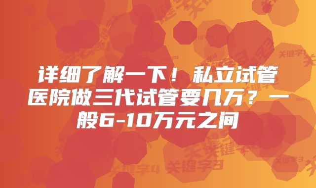 详细了解一下！私立试管医院做三代试管要几万？一般6-10万元之间