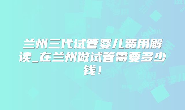 兰州三代试管婴儿费用解读_在兰州做试管需要多少钱！