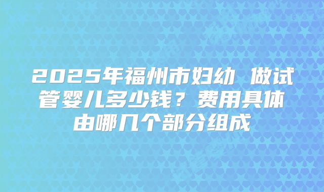 2025年福州市妇幼 做试管婴儿多少钱?费用具体由哪几个部分组成