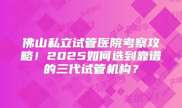 佛山私立试管医院考察攻略！2025如何选到靠谱的三代试管机构？