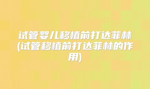 试管婴儿移植前打达菲林(试管移植前打达菲林的作用)